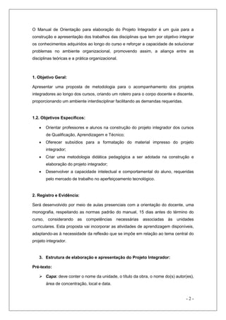 O Manual de Orientação para elaboração do Projeto Integrador é um guia para a
construção e apresentação dos trabalhos das disciplinas que tem por objetivo integrar
os conhecimentos adquiridos ao longo do curso e reforçar a capacidade de solucionar
problemas no ambiente organizacional, promovendo assim, a aliança entre as
disciplinas teóricas e a prática organizacional.

1. Objetivo Geral:
Apresentar uma proposta de metodologia para o acompanhamento dos projetos
integradores ao longo dos cursos, criando um roteiro para o corpo docente e discente,
proporcionando um ambiente interdisciplinar facilitando as demandas requeridas.

1.2. Objetivos Específicos:


Orientar professores e alunos na construção do projeto integrador dos cursos
de Qualificação, Aprendizagem e Técnico;



Oferecer subsídios para a formatação do material impresso do projeto
integrador;



Criar uma metodologia didática pedagógica a ser adotada na construção e
elaboração do projeto integrador;



Desenvolver a capacidade intelectual e comportamental do aluno, requeridas
pelo mercado de trabalho no aperfeiçoamento tecnológico.

2. Registro e Evidência:
Será desenvolvido por meio de aulas presenciais com a orientação do docente, uma
monografia, respeitando as normas padrão do manual, 15 dias antes do término do
curso,

considerando

as

competências

necessárias

associadas

às

unidades

curriculares. Esta proposta vai incorporar as atividades de aprendizagem disponíveis,
adaptando-as à necessidade da reflexão que se impõe em relação ao tema central do
projeto integrador.

3. Estrutura de elaboração e apresentação do Projeto Integrador:
Pré-texto:
 Capa: deve conter o nome da unidade, o título da obra, o nome do(s) autor(es),
área de concentração, local e data.

-2-

 