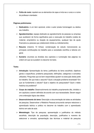  Folha de rosto: repetem-se os elementos da capa e inclui-se o curso e o nome
do professor orientador.

Páginas preliminares:
 Dedicatória: é um item opcional, onde o autor presta homenagem ou dedica
seu trabalho.
 Agradecimentos: espaço dedicado ao agradecimento às pessoas ou empresa
que auxiliaram de forma significativa para a execução do trabalho (coleta de
material, empréstimo ou doação de equipamentos, qualquer tipo de ajuda
financeira ou pessoas que colaboraram direta ou indiretamente).
 Resumo (máximo 10 linhas): condensação do estudo mencionando as
principais contribuições do trabalho para a sociedade científica e leitores em
geral.
 Sumário: enumera as divisões dos capítulos e numeração das páginas na
ordem em que se sucedem no decorrer do texto.

Texto:
 Introdução: Apresentação do tema; justificativa do tema escolhido; objetivos
gerais e específicos; problema pesquisado; definições, categorias e conceitos
utilizados. Perguntas que se bem respondidas ajudam na execução desta parte
do trabalho: De que trata o assunto? Qual a situação-problema levantada? Em
que se fundamenta o estudo? Qual o objetivo do pesquisador? Qual o relato
histórico do problema?
 Corpo do trabalho: Desenvolvimento do trabalho propriamente dito, dividido o
em capítulos a serem definidos de acordo com sua necessidade. Devem seguir
uma ordenação lógica das idéias.
 Desenvolvimento do tema: Descrição e documentação de todas as atividades
de pesquisa. Desenvolver o Relatório Pessoal procurando sempre relacionar o
aprendizado teórico e prático no decorrer do trabalho com o aprendizado
teórico em sala de aula.
 Metodologia: Tipo de pesquisa; apresentação e justificativa do método
escolhido; descrição da população; descrição, justificativa e maneira de
selecionar a amostra; apresentação das técnicas e material de pesquisa

-3-

 