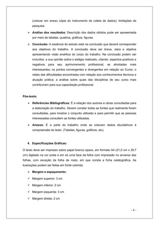 (colocar em anexo cópia do instrumento de coleta de dados); limitações da
pesquisa.
 Análise dos resultados: Descrição dos dados obtidos pode ser apresentada
por meio de tabelas, quadros, gráficos, figuras.
 Conclusão: A essência do estudo está na conclusão que deverá corresponder
aos objetivos do trabalho. A conclusão deve ser breve, clara e objetiva
apresentando visão analítica do corpo do trabalho. Na conclusão podem ser
incluídos: a sua opinião sobre o estágio realizado, citando: aspectos positivos e
negativos

para

seu

aprimoramento

profissional;

as

atividades

mais

interessantes; os pontos convergentes e divergentes em relação ao Curso; o
relato das dificuldades encontradas com relação aos conhecimentos técnicos e
atuação prática; a análise sobre quais das disciplinas de seu curso mais
contribuíram para sua capacitação profissional.

Pós-texto:
 Referências Bibliográficas: É a relação dos autores e obras consultadas para
a elaboração do trabalho. Devem constar todas as fontes que realmente foram
consultadas, para mostrar o conjunto utilizado e para permitir que as pessoas
interessadas consultem as fontes utilizadas.
 Anexos: É a parte do trabalho onde se colocam dados elucidativos à
compreensão do texto. (Tabelas, figuras, gráficos, etc).

4. Especificações Gráficas:
O texto deve ser impresso sobre papel branco opaco, em formato A4 (21,0 cm x 29,7
cm) digitado na cor preta e em só uma face da folha com impressão no anverso das
folhas, com exceção da folha de rosto, em que consta a ficha catalográfica. As
ilustrações podem ser feitas em fonte colorida.
 Margem e espaçamento:
 Margem superior: 3 cm
 Margem inferior: 2 cm
 Margem esquerda: 3 cm
 Margem direita: 2 cm

-4-

 