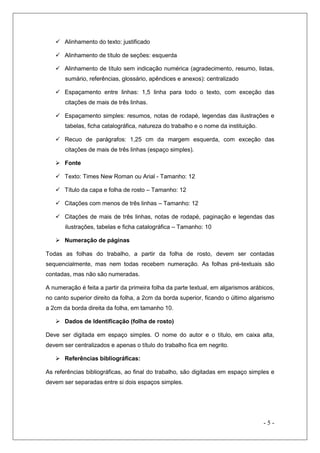  Alinhamento do texto: justificado
 Alinhamento de título de seções: esquerda
 Alinhamento de título sem indicação numérica (agradecimento, resumo, listas,
sumário, referências, glossário, apêndices e anexos): centralizado
 Espaçamento entre linhas: 1,5 linha para todo o texto, com exceção das
citações de mais de três linhas.
 Espaçamento simples: resumos, notas de rodapé, legendas das ilustrações e
tabelas, ficha catalográfica, natureza do trabalho e o nome da instituição.
 Recuo de parágrafos: 1,25 cm da margem esquerda, com exceção das
citações de mais de três linhas (espaço simples).
 Fonte
 Texto: Times New Roman ou Arial - Tamanho: 12
 Título da capa e folha de rosto – Tamanho: 12
 Citações com menos de três linhas – Tamanho: 12
 Citações de mais de três linhas, notas de rodapé, paginação e legendas das
ilustrações, tabelas e ficha catalográfica – Tamanho: 10
 Numeração de páginas
Todas as folhas do trabalho, a partir da folha de rosto, devem ser contadas
sequencialmente, mas nem todas recebem numeração. As folhas pré-textuais são
contadas, mas não são numeradas.
A numeração é feita a partir da primeira folha da parte textual, em algarismos arábicos,
no canto superior direito da folha, a 2cm da borda superior, ficando o último algarismo
a 2cm da borda direita da folha, em tamanho 10.
 Dados de Identificação (folha de rosto)
Deve ser digitada em espaço simples. O nome do autor e o título, em caixa alta,
devem ser centralizados e apenas o título do trabalho fica em negrito.
 Referências bibliográficas:
As referências bibliográficas, ao final do trabalho, são digitadas em espaço simples e
devem ser separadas entre si dois espaços simples.

-5-

 