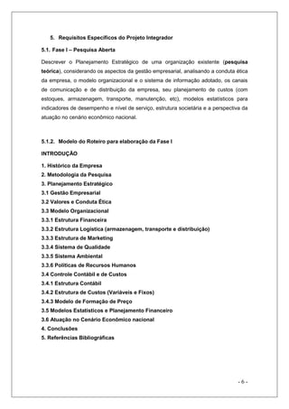 5. Requisitos Específicos do Projeto Integrador
5.1. Fase I – Pesquisa Aberta
Descrever o Planejamento Estratégico de uma organização existente (pesquisa
teórica), considerando os aspectos da gestão empresarial, analisando a conduta ética
da empresa, o modelo organizacional e o sistema de informação adotado, os canais
de comunicação e de distribuição da empresa, seu planejamento de custos (com
estoques, armazenagem, transporte, manutenção, etc), modelos estatísticos para
indicadores de desempenho e nível de serviço, estrutura societária e a perspectiva da
atuação no cenário econômico nacional.

5.1.2. Modelo do Roteiro para elaboração da Fase I
INTRODUÇÃO
1. Histórico da Empresa
2. Metodologia da Pesquisa
3. Planejamento Estratégico
3.1 Gestão Empresarial
3.2 Valores e Conduta Ética
3.3 Modelo Organizacional
3.3.1 Estrutura Financeira
3.3.2 Estrutura Logística (armazenagem, transporte e distribuição)
3.3.3 Estrutura de Marketing
3.3.4 Sistema de Qualidade
3.3.5 Sistema Ambiental
3.3.6 Políticas de Recursos Humanos
3.4 Controle Contábil e de Custos
3.4.1 Estrutura Contábil
3.4.2 Estrutura de Custos (Variáveis e Fixos)
3.4.3 Modelo de Formação de Preço
3.5 Modelos Estatísticos e Planejamento Financeiro
3.6 Atuação no Cenário Econômico nacional
4. Conclusões
5. Referências Bibliográficas

-6-

 