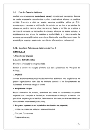 5.2.

Fase II – Pesquisa de Campo

Analisar uma empresa real (pesquisa de campo), considerando os aspectos da área
de gestão empresarial, conduta ética, modelo organizacional adotado, os modelos
contábil, financeiro e nível de serviço, estrutura societária, política de R.H.,
armazenagem, transporte e distribuição de produtos ou serviços e perspectiva de
atuação no cenário nacional e/ou internacional. Avaliar o portfólio de produtos e
serviços da empresa, os segmentos de mercado atingidos por esses produtos, o
posicionamento em termos de qualidade e produtividade, e o relacionamento da
empresa com seus públicos interno e externo. Contemplar na análise os processos de
prestação de serviços e as parcerias com clientes e fornecedores (outsourcing).

5.2.2. Modelo do Roteiro para elaboração da Fase II
INTRODUÇÃO
1. Histórico da Empresa
2. Análise da Problemática
Descrever a “situação” a ser apresentada.
Relatar o cenário da situação problema que será apresentada na “Pesquisa de
Campo”.
3. Objetivo
Através de análise crítica propor novas alternativas de solução para os processos de
gestão organizacional, com foco na melhoria contínua e no asseguramento da
qualidade e do nível de serviço ao cliente.
4. Proposta de solução
Propor alternativas de solução, levando-se em conta os fundamentos da gestão
organizacional, transporte e distribuição, as estratégias de inovação e melhoria nos
processos de prestação de serviços, bem como as possíveis parcerias estabelecidas
com clientes e fornecedores (outsourcing).
5. Programa (apresentar um modelo funcional conforme proposta)
_ Portfólio de Produtos e serviços a serem trabalhados
_ Principais Concorrentes
_ Processos Internos

-7-

 