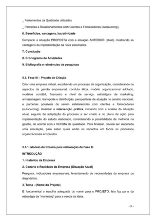 _ Ferramentas da Qualidade utilizadas
_ Parcerias e Relacionamentos com Clientes e Fornecedores (outsourcing).
6. Benefícios, vantagens, lucratividade
Comparar a situação PROPOSTA com a situação ANTERIOR (atual), mostrando as
vantagens da implementação da nova sistemática.
7. Conclusão
8. Cronograma de Atividades
9. Bibliografia e referências de pesquisas

5.3. Fase III – Projeto de Criação
Criar uma empresa virtual, escolhendo um processo da organização, considerando os
aspectos da gestão empresarial, conduta ética, modelo organizacional adotado,
modelos contábil, financeiro e nível de serviço, estratégica de marketing,
armazenagem, transporte e distribuição, perspectivas de atuação no cenário nacional,
e parcerias possíveis de serem estabelecidas com clientes e fornecedores
(outsourcing). Realizar a intervenção prática, iniciando com a análise da situação
atual, seguido de adaptação do processo a ser criado e do plano de ação para
implementação do estudo elaborado, considerando a possibilidade de melhoria na
gestão, de acordo com a NORMA da qualidade. Para finalizar, deverá ser elaborada
uma simulação, para saber quais serão os impactos em todos os processos
organizacionais envolvidos.

5.3.1. Modelo do Roteiro para elaboração da Fase III
INTRODUÇÃO
1. Histórico da Empresa
2. Cenário e Realidade da Empresa (Situação Atual)
Pesquisa, indicadores empresariais, levantamento de necessidades da empresa ou
diagnóstico.
3. Tema - (Nome do Projeto)
É fundamental a escolha adequada do nome para o PROJETO. Isto faz parte da
estratégia de “marketing” para a venda da ideia.

-8-

 
