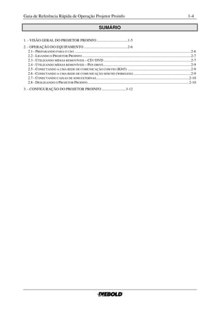 Guia de Referência Rápida de Operação Projetor Proinfo                                                                                                  1-4

                                                                     SUMÁRIO

1. - VISÃO GERAL DO PROJETOR PROINFO .................................1-5
2. - OPERAÇÃO DO EQUIPAMENTO ...............................................2-6
    2.1 - PREPARANDO PARA O USO .............................................................................................................................2-6
    2.2 - LIGANDO O PROJETOR PROINFO .....................................................................................................................2-7
    2.3 - UTILIZANDO MÍDIAS REMOVÍVEIS – CD / DVD ..............................................................................................2-7
    2.4 - UTILIZANDO MÍDIAS REMOVÍVEIS – PEN DRIVE ..............................................................................................2-9
    2.5 - CONECTANDO A UMA REDE DE COMUNICAÇÃO COM FIO (RJ45) ....................................................................2-9
    2.6 - CONECTANDO A UMA REDE DE COMUNICAÇÃO SEM FIO (WIRELESS) ..............................................................2-9
    2.7 - CONECTANDO CAIXAS DE SOM EXTERNAS....................................................................................................2-10
    2.8 - DESLIGANDO O PROJETOR PROINFO .............................................................................................................2-10
3. - CONFIGURAÇÃO DO PROJETOR PROINFO ..........................3-12
 