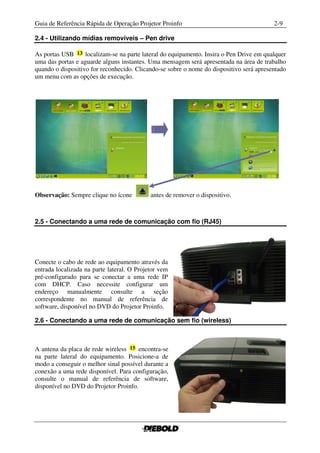 Guia de Referência Rápida de Operação Projetor Proinfo                                    2-9

2.4 - Utilizando mídias removíveis – Pen drive

As portas USB      localizam-se na parte lateral do equipamento. Insira o Pen Drive em qualquer
uma das portas e aguarde alguns instantes. Uma mensagem será apresentada na área de trabalho
quando o dispositivo for reconhecido. Clicando-se sobre o nome do dispositivo será apresentado
um menu com as opções de execução.




Observação: Sempre clique no ícone          antes de remover o dispositivo.



2.5 - Conectando a uma rede de comunicação com fio (RJ45)




Conecte o cabo de rede ao equipamento através da
entrada localizada na parte lateral. O Projetor vem
pré-configurado para se conectar a uma rede IP
com DHCP. Caso necessite configurar um
endereço manualmente consulte a seção
correspondente no manual de referência de
software, disponível no DVD do Projetor Proinfo.

2.6 - Conectando a uma rede de comunicação sem fio (wireless)



A antena da placa de rede wireless     encontra-se
na parte lateral do equipamento. Posicione-a de
modo a conseguir o melhor sinal possível durante a
conexão a uma rede disponível. Para configuração,
consulte o manual de referência de software,
disponível no DVD do Projetor Proinfo.
 