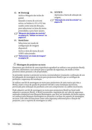Introdução12
Montagem do projector no tecto
Queremos que desfrute de uma experiência agradável ao utilizar o seu projector BenQ;
por isso, chamamos a sua atenção para a questão da segurança, de modo a evitar
possíveis danos pessoais e de propriedade.
Se pretender montar o projector no tecto, recomendamos vivamente a utilização de um
kit adequado de montagem no tecto para projectores BenQ e que se certifique da
perfeição e segurança da instalação.
Se utilizar um kit de montagem no tecto para projectores de uma marca que não a
BenQ, existe o risco de queda do projector devido a uma instalação incorrecta,
provocada pela utilização de parafusos com um comprimento ou calibre incorrectos.
Pode adquirir um kit de montagem no tecto para projectores BenQ no local onde
adquiriu o projector BenQ. A BenQ recomenda a aquisição de um cabo de segurança
separado compatível com bloqueio Kensington, que deve ser instalado, de forma segura,
na ranhura para bloqueio Kensington no projector e na base do suporte de montagem
no tecto. Este cabo irá funcionar como uma segurança adicional para a fixação do
projector, caso o suporte de montagem se solte.
12. Direita/
Activa o bloqueio das teclas do
painel.
Quando o menu de ecrã está
activo, os botões 6, #11 e #12 são
usados como setas de direcção,
para seleccionar os itens do menu
pretendidos e para fazer ajustes.
"Bloqueio dos botões de controlo"
na página 41, "Utilizar os menus" na
página 27
13. Mode/Enter
Selecciona um modo de
configuração de imagem
disponível.
Activa o item de menu de ecrã
(OSD) seleccionado.
"Seleccionar um modo de imagem"
na página 34
14. SOURCE
Apresenta a barra de selecção da
origem.
"Alteração do sinal de entrada" na
página 30
 