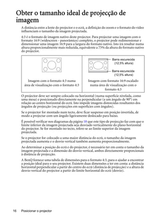 Posicionar o projector16
Obter o tamanho ideal de projecção de
imagem
A distância entre a lente do projector e o ecrã, a definição do zoom e o formato do vídeo
influenciam o tamanho da imagem projectada.
4:3 é o formato de imagem nativo deste projector. Para projectar uma imagem com o
formato 16:9 (widescreen - panorâmico) completo, o projector pode redimensionar e
dimensionar uma imagem 16:9 para a largura do formato nativo. Isto irá resultar numa
altura proporcionalmente mais reduzida, equivalente a 75% da altura do formato nativo
do projector.
O projector deve ser sempre colocado na horizontal (numa superfície nivelada, como
uma mesa) e posicionado directamente na perpendicular (a um ângulo de 90°) em
relação ao centro horizontal do ecrã. Isto impede imagens distorcidas resultantes dos
ângulos de projecção (ou projecções em superfícies com ângulos).
Se o projector for montado num tecto, deve ficar suspenso em posição invertida, de
modo a projectar com um ângulo ligeiramente deslocado para baixo.
É possível verificar nos diagramas da página 18 que este tipo de projecção faz com que o
limite inferior da imagem projectada seja desviado verticalmente do plano horizontal
do projector. Se for montado no tecto, refere-se ao limite superior da imagem
projectada.
Se o projector for colocado a uma maior distância do ecrã, o tamanho da imagem
projectada aumenta e o desvio vertical também aumenta proporcionalmente.
Ao determinar a posição do ecrã e do projector, é necessário ter em conta o tamanho da
imagem projectada e a dimensão do desvio vertical, ambos directamente proporcionais
à distância de projecção.
A BenQ fornece uma tabela de dimensões para o formato 4:3, para o ajudar a encontrar
a posição ideal para o seu projector. Existem duas dimensões a ter em conta: a distância
horizontal perpendicular a partir do centro do ecrã (distância de projecção) e a altura de
desvio vertical do projector a partir do limite horizontal do ecrã (desvio).
Imagem com o formato 4:3 numa
área de visualização com o formato 4:3
Imagem com formato 16:9 escalado
numa área de visualização com o
formato 4:3
Barra escurecida
(12,5% altura)
Barra escurecida
(12,5% altura)
 