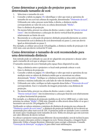 Posicionar o projector 17
Como determinar a posição do projector para um
determinado tamanho de ecrã
1. Seleccione o tamanho do ecrã.
2. Consulte a tabela na página 18 e identifique o valor que mais se aproxima do
tamanho do seu ecrã nas colunas da esquerda, denominadas "Dimensão do ecrã".
Utilizando este valor, procure nesta linha, à direita, a distância média
correspondente ao valor do ecrã, na coluna denominada "Média".
Esta é a distância de projecção.
3. Na mesma linha, procure na coluna da direita e anote o valor de "Desvio vertical
(mm)". Isto irá determinar a colocação do desvio vertical final do projector
relativamente ao limite do ecrã.
4. Recomenda-se a colocação do projector alinhado perpendicularmente ao centro
horizontal do ecrã à distância do ecrã determinada no passo 2, com um desvio
igual ao determinado no passo 3.
Por exemplo, se utilizar um ecrã de 120 polegadas, a distância média de projecção é de
2422 mm, com um desvio vertical de 91 mm.
Como determinar o tamanho de ecrã recomendado para
uma determinada distância
Este método pode ser utilizado no caso de ter adquirido este projector e desejar saber
qual o tamanho de ecrã que se adequa à sua sala.
O tamanho máximo do ecrã é limitado pelo espaço físico disponível na sala.
1. Meça a distância entre o projector e o local onde pretende colocar o ecrã.
Esta é a distância de projecção.
2. Consulte a tabela na página 18 e identifique o valor que mais se aproxima da sua
medição entre os valores de distância média que se encontram na coluna
denominada "Média". Verifique se a distância medida se situa entre as distâncias
mínima e máxima indicadas em cada lado do valor de distância média.
3. Utilizando este valor, verifique no lado esquerdo dessa linha o "Dimensão do ecrã"
correspondente. Esse é o tamanho da imagem projectada a essa distância de
projecção.
4. Na mesma linha, procure na coluna da direita e anote o valor de
"Desvio vertical (mm)". Isto irá determinar a colocação final do ecrã relativamente
ao plano horizontal do projector.
Por exemplo, se a distância de projecção medida era de 4,8 m (4800 mm), o valor mais
próximo na coluna "Média" é 5046 mm. Quando se olha através dessa linha vê-se que é
necessário um ecrã de 250 polegadas (6,35 m).
Verificando os valores mínimos e máximos de distância de projecção nas colunas de
"Distância a partir do ecrã (mm)", a distância de projecção medida de 4,8 m deverá ser
aumentada para caber num ecrã de 220'. O projector pode ser ajustado (com o controlo
de zoom) para visualização neste tamanho de ecrã. Tenha em atenção que este ecrã tem
um valor diferente de desvio vertical.
Se colocar o projector numa posição diferente (da recomendada), terá de incliná-lo para
baixo ou para cima para centrar a imagem no ecrã. Nestas situações, a imagem ficará
distorcida. Utilize a função Keystone (distorção) para corrigir a distorção. Consulte
"Correcção da distorção" na página 26 para obter mais informações.
 