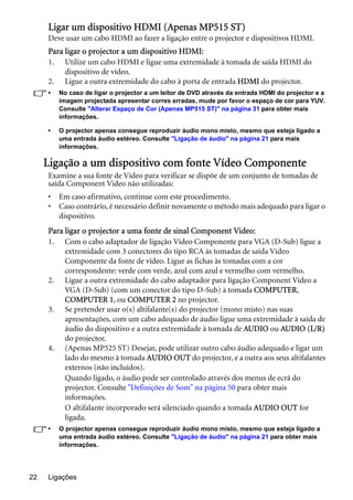 Ligações22
Ligar um dispositivo HDMI (Apenas MP515 ST)
Deve usar um cabo HDMI ao fazer a ligação entre o projector e dispositivos HDMI.
Para ligar o projector a um dispositivo HDMI:
1. Utilize um cabo HDMI e ligue uma extremidade à tomada de saída HDMI do
dispositivo de vídeo.
2. Ligue a outra extremidade do cabo à porta de entrada HDMI do projector.
• No caso de ligar o projector a um leitor de DVD através da entrada HDMI do projector e a
imagem projectada apresentar corres erradas, mude por favor o espaço de cor para YUV.
Consulte "Alterar Espaço de Cor (Apenas MP515 ST)" na página 31 para obter mais
informações.
• O projector apenas consegue reproduzir áudio mono misto, mesmo que esteja ligado a
uma entrada áudio estéreo. Consulte "Ligação de áudio" na página 21 para mais
informações.
Ligação a um dispositivo com fonte Vídeo Componente
Examine a sua fonte de Vídeo para verificar se dispõe de um conjunto de tomadas de
saída Component Video não utilizadas:
• Em caso afirmativo, continue com este procedimento.
• Caso contrário, é necessário definir novamente o método mais adequado para ligar o
dispositivo.
Para ligar o projector a uma fonte de sinal Component Video:
1. Com o cabo adaptador de ligação Vídeo Componente para VGA (D-Sub) ligue a
extremidade com 3 conectores do tipo RCA às tomadas de saída Vídeo
Componente da fonte de vídeo. Ligue as fichas às tomadas com a cor
correspondente: verde com verde, azul com azul e vermelho com vermelho.
2. Ligue a outra extremidade do cabo adaptador para ligação Component Video a
VGA (D-Sub) (com um conector do tipo D-Sub) à tomada COMPUTER,
COMPUTER 1, ou COMPUTER 2 no projector.
3. Se pretender usar o(s) altifalante(s) do projector (mono misto) nas suas
apresentações, com um cabo adequado de áudio ligue uma extremidade à saída de
áudio do dispositivo e a outra extremidade à tomada de AUDIO ou AUDIO (L/R)
do projector.
4. (Apenas MP525 ST) Desejar, pode utilizar outro cabo áudio adequado e ligar um
lado do mesmo à tomada AUDIO OUT do projector, e a outra aos seus altifalantes
externos (não incluídos).
Quando ligado, o áudio pode ser controlado através dos menus de ecrã do
projector. Consulte "Definições de Som" na página 50 para obter mais
informações.
O altifalante incorporado será silenciado quando a tomada AUDIO OUT for
ligada.
• O projector apenas consegue reproduzir áudio mono misto, mesmo que esteja ligado a
uma entrada áudio estéreo. Consulte "Ligação de áudio" na página 21 para obter mais
informações.
 