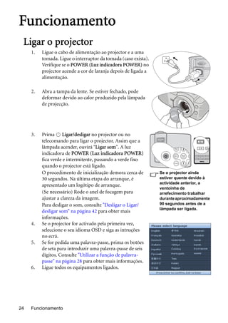 Funcionamento24
Funcionamento
Ligar o projector
1. Ligue o cabo de alimentação ao projector e a uma
tomada. Ligue o interruptor da tomada (caso exista).
Verifique se o POWER (Luz indicadora POWER) no
projector acende a cor de laranja depois de ligada a
alimentação.
2. Abra a tampa da lente. Se estiver fechado, pode
deformar devido ao calor produzido pela lâmpada
de projecção.
3. Prima Ligar/desligar no projector ou no
telecomando para ligar o projector. Assim que a
lâmpada acender, ouvirá "Ligar som". A luz
indicadora de POWER (Luz indicadora POWER)
fica verde e intermitente, passando a verde fixo
quando o projector está ligado.
O procedimento de inicialização demora cerca de
30 segundos. Na última etapa do arranque, é
apresentado um logótipo de arranque.
(Se necessário) Rode o anel de focagem para
ajustar a clareza da imagem.
Para desligar o som, consulte "Desligar o Ligar/
desligar som" na página 42 para obter mais
informações.
4. Se o projector for activado pela primeira vez,
seleccione o seu idioma OSD e siga as intruções
no ecrã.
5. Se for pedida uma palavra-passe, prima os botões
de seta para introduzir uma palavra-passe de seis
dígitos. Consulte "Utilizar a função de palavra-
passe" na página 28 para obter mais informações.
6. Ligue todos os equipamentos ligados.
Se o projector ainda
estiver quente devido à
actividade anterior, a
ventoinha de
arrefecimento trabalhar
duranteaproximadamente
90 segundos antes de a
lâmpada ser ligada.
II
 