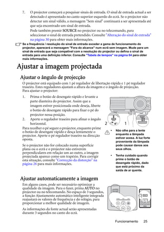 Funcionamento 25
7. O projector começará a pesquisar sinais de entrada. O sinal de entrada actual a ser
detectado é apresentado no canto superior esquerdo do ecrã. Se o projector não
detectar um sinal válido, a mensagem "Sem sinal" continuará a ser apresentada até
que seja encontrado um sinal de entrada.
Pode também premir SOURCE no projector ou no telecomando, para
seleccionar o sinal de entrada pretendido. Consulte "Alteração do sinal de entrada"
na página 30 para obter mais informações.
Se a frequência / resolução do sinal de entrada exceder a gama de funcionamento do
projector, aparecerá a mensagem "Fora do alcance" num ecrã sem imagem. Mude para um
sinal de entrada que seja compatível com a resolução do projector ou defina o sinal de
entrada para uma definição inferior. Consulte "Tabela de tempos" na página 64 para obter
mais informações.
Ajustar a imagem projectada
Ajustar o ângulo de projecção
O projector está equipado com 1 pé regulador de libertação rápida e 1 pé regulador
traseiro. Estes reguladores ajustam a altura da imagem e o ângulo de projecção.
Para ajustar o projector:
1. Prima o botão de desengate rápido e levante a
parte dianteira do projector. Assim que a
imagem estiver posicionada onde deseja, liberte
o botão de desengate rápido para fixar o pé do
projector nessa posição.
2. Aperte o regulador traseiro para afinar o ângulo
horizontal.
Para recolher o pé segure o projector, enquanto prime
o botão de desengate rápido e desça lentamente o
projector. Aperte o pé regulador traseiro na direcção
oposta.
Se o projector não for colocado numa superfície
plana ou o ecrã e o projector não estiverem
perpendiculares em relação um ao outro, a imagem
projectada aparece como um trapézio. Para corrigir
esta situação, consulte "Correcção da distorção" na
página 26 para mais informações.
Ajustar automaticamente a imagem
Em alguns casos, pode ser necessário optimizar a
qualidade da imagem. Para o fazer, prima AUTO no
projector ou no telecomando. No espaço de 3 segundos,
a função Ajustamento automático inteligente integrada
reajustará os valores de frequência e do relógio, para
proporcionar a melhor qualidade de imagem.
As informações da fonte actual serão apresentadas
durante 3 segundos no canto do ecrã.
12
• Não olhe para a lente
enquanto a lâmpada
estiver acesa. A luz forte
proveniente da lâmpada
pode causar danos aos
seus olhos.
• Tenha cuidado quando
prime o botão de
desengate rápido, dado
que está próximo da
saída de ar quente.
 