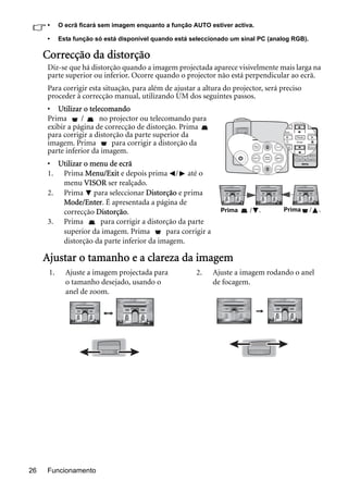 Funcionamento26
• O ecrã ficará sem imagem enquanto a função AUTO estiver activa.
• Esta função só está disponível quando está seleccionado um sinal PC (analog RGB).
Correcção da distorção
Diz-se que há distorção quando a imagem projectada aparece visivelmente mais larga na
parte superior ou inferior. Ocorre quando o projector não está perpendicular ao ecrã.
Para corrigir esta situação, para além de ajustar a altura do projector, será preciso
proceder à correcção manual, utilizando UM dos seguintes passos.
• Utilizar o telecomando
Prima / no projector ou telecomando para
exibir a página de correcção de distorção. Prima
para corrigir a distorção da parte superior da
imagem. Prima para corrigir a distorção da
parte inferior da imagem.
• Utilizar o menu de ecrã
1. Prima Menu/Exit e depois prima / até o
menu VISOR ser realçado.
2. Prima para seleccionar Distorção e prima
Mode/Enter. É apresentada a página de
correcção Distorção.
3. Prima para corrigir a distorção da parte
superior da imagem. Prima para corrigir a
distorção da parte inferior da imagem.
Ajustar o tamanho e a clareza da imagem
Prima / .Prima / .
1. Ajuste a imagem projectada para
o tamanho desejado, usando o
anel de zoom.
2. Ajuste a imagem rodando o anel
de focagem.
 