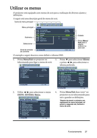 Funcionamento 27
Utilizar os menus
O projector está equipado com menus de ecrã para a realização de diversos ajustes e
definições.
A seguir está uma descrição geral do menu de ecrã.
O exemplo a seguir descreve como definir o idioma OSD.
1. Prima Menu/Exit no projector ou
telecomando para ligar o menu de ecrã.
3. Prima para seleccionar Idioma
e prima / para seleccionar o
idioma preferido.
2. Utilize / para seleccionar o menu
DEFIN. SISTEMA: Básica.
4. Prima Menu/Exit duas vezes* no
projector ou no telecomando para
sair e guardar as definições.
*Depois de premir a primeira vez,
regressará ao menu principal; ao
premir a segunda vez, fechará o
menu de ecrã.
Sinal de entrada
de corrente
Ícone do menu principal
Menu principal
Submenu
Seleccionar
Prima Menu/
Exit para a
página
anterior ou
para sair.
Estado
VISOR
Cor da parede
Formato de imagem
Distorção
Posição
Fase
Tamanho H.
Digital Zoom
Desligar
Tam. Auto
0
0
ENTER
SairAnalog RGB
VISOR
Cor da parede
Formato de imagem
Posição
Fase
Tamanho H.
Digital Zoom
Distorção
Analog RGB
Desligar
Tam. Auto
0
0
Sair
DEFIN. SISTEMA: Básica
Temporizador de apresentação
PortuguêsIdioma
Posição do projector
Desactivação autom.
Tempo sem imagem
Minutos inact
Bloqueio das teclas do painel
Ecrã Splash
Analog RGB Sair
Proj. mesa
Desactivar
Desactivar
Desligar
Desactivar
BenQ
Definições de Menu
Desligar auto. Ligar
DEFIN. SISTEMA: Básica
Temporizador de apresentação
PortuguêsIdioma
Posição do projector
Desactivação autom.
Tempo sem imagem
Minutos inact
Bloqueio das teclas do painel
Ecrã Splash
Analog RGB Sair
Proj. mesa
Desactivar
Desactivar
Desligar
Desactivar
BenQ
Definições de Menu
Desligar auto. Ligar
 