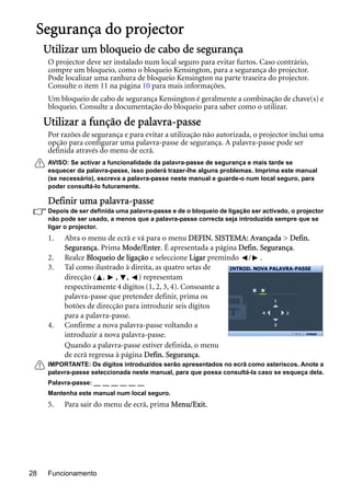 Funcionamento28
Segurança do projector
Utilizar um bloqueio de cabo de segurança
O projector deve ser instalado num local seguro para evitar furtos. Caso contrário,
compre um bloqueio, como o bloqueio Kensington, para a segurança do projector.
Pode localizar uma ranhura de bloqueio Kensington na parte traseira do projector.
Consulte o item 11 na página 10 para mais informações.
Um bloqueio de cabo de segurança Kensington é geralmente a combinação de chave(s) e
bloqueio. Consulte a documentação do bloqueio para saber como o utilizar.
Utilizar a função de palavra-passe
Por razões de segurança e para evitar a utilização não autorizada, o projector inclui uma
opção para configurar uma palavra-passe de segurança. A palavra-passe pode ser
definida através do menu de ecrã.
AVISO: Se activar a funcionalidade da palavra-passe de segurança e mais tarde se
esquecer da palavra-passe, isso poderá trazer-lhe alguns problemas. Imprima este manual
(se necessário), escreva a palavra-passe neste manual e guarde-o num local seguro, para
poder consultá-lo futuramente.
Definir uma palavra-passe
Depois de ser definida uma palavra-passe e de o bloqueio de ligação ser activado, o projector
não pode ser usado, a menos que a palavra-passe correcta seja introduzida sempre que se
ligar o projector.
1. Abra o menu de ecrã e vá para o menu DEFIN. SISTEMA: Avançada > Defin.
Segurança. Prima Mode/Enter. É apresentada a página Defin. Segurança.
2. Realce Bloqueio de ligação e seleccione Ligar premindo / .
3. Tal como ilustrado à direita, as quatro setas de
direcção ( , , , ) representam
respectivamente 4 dígitos (1, 2, 3, 4). Consoante a
palavra-passe que pretender definir, prima os
botões de direcção para introduzir seis dígitos
para a palavra-passe.
4. Confirme a nova palavra-passe voltando a
introduzir a nova palavra-passe.
Quando a palavra-passe estiver definida, o menu
de ecrã regressa à página Defin. Segurança.
IMPORTANTE: Os dígitos introduzidos serão apresentados no ecrã como asteriscos. Anote a
palavra-passe seleccionada neste manual, para que possa consultá-la caso se esqueça dela.
Palavra-passe: __ __ __ __ __ __
Mantenha este manual num local seguro.
5. Para sair do menu de ecrã, prima Menu/Exit.
INTROD. NOVA PALAVRA-PASSE
Limpar
 