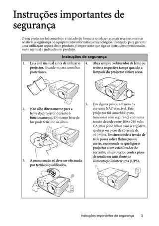 Instruções importantes de segurança 3
Instruções importantes de
segurança
O seu projector foi concebido e testado de forma a satisfazer as mais recentes normas
relativas à segurança de equipamento informático e tecnológico. Contudo, para garantir
uma utilização segura deste produto, é importante que siga as instruções mencionadas
neste manual e indicadas no produto.
Instruções de segurança
1. Leia este manual antes de utilizar o
projector. Guarde-o para consultas
posteriores.
2. Não olhe directamente para a
lente do projector durante o
funcionamento. O intenso feixe de
luz pode ferir-lhe os olhos.
3. A manutenção só deve ser efectuada
por técnicos qualificados.
4. Abra sempre o obturador da lente ou
retire a respectiva tampa quando a
lâmpada do projector estiver acesa.
5. Em alguns países, a tensão da
corrente NÃO é estável. Este
projector foi concebido para
funcionar com segurança com uma
tensão de rede entre 100 e 240 volts
CA, mas pode falhar caso se registem
quebras ou picos de corrente de
±10 volts. Em áreas onde a tensão de
rede possa sofrer flutuações ou
cortes, recomenda-se que ligue o
projector a um estabilizador de
corrente, um protector contra picos
de tensão ou uma fonte de
alimentação ininterrupta (UPS).
 