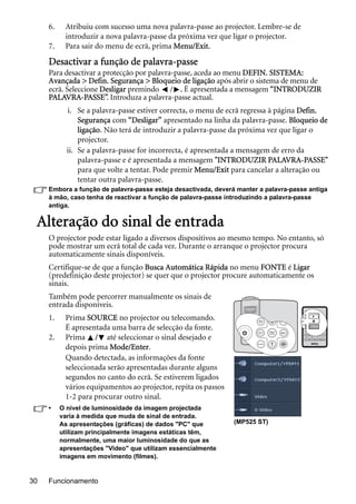 Funcionamento30
6. Atribuiu com sucesso uma nova palavra-passe ao projector. Lembre-se de
introduzir a nova palavra-passe da próxima vez que ligar o projector.
7. Para sair do menu de ecrã, prima Menu/Exit.
Desactivar a função de palavra-passe
Para desactivar a protecção por palavra-passe, aceda ao menu DEFIN. SISTEMA:
Avançada > Defin. Segurança > Bloqueio de ligação após abrir o sistema de menu de
ecrã. Seleccione Desligar premindo / . É apresentada a mensagem “INTRODUZIR
PALAVRA-PASSE”. Introduza a palavra-passe actual.
i. Se a palavra-passe estiver correcta, o menu de ecrã regressa à página Defin.
Segurança com “Desligar” apresentado na linha da palavra-passe. Bloqueio de
ligação. Não terá de introduzir a palavra-passe da próxima vez que ligar o
projector.
ii. Se a palavra-passe for incorrecta, é apresentada a mensagem de erro da
palavra-passe e é apresentada a mensagem "INTRODUZIR PALAVRA-PASSE"
para que volte a tentar. Pode premir Menu/Exit para cancelar a alteração ou
tentar outra palavra-passe.
Embora a função de palavra-passe esteja desactivada, deverá manter a palavra-passe antiga
à mão, caso tenha de reactivar a função de palavra-passe introduzindo a palavra-passe
antiga.
Alteração do sinal de entrada
O projector pode estar ligado a diversos dispositivos ao mesmo tempo. No entanto, só
pode mostrar um ecrã total de cada vez. Durante o arranque o projector procura
automaticamente sinais disponíveis.
Certifique-se de que a função Busca Automática Rápida no menu FONTE é Ligar
(predefinição deste projector) se quer que o projector procure automaticamente os
sinais.
Também pode percorrer manualmente os sinais de
entrada disponíveis.
1. Prima SOURCE no projector ou telecomando.
É apresentada uma barra de selecção da fonte.
2. Prima / até seleccionar o sinal desejado e
depois prima Mode/Enter.
Quando detectada, as informações da fonte
seleccionada serão apresentadas durante alguns
segundos no canto do ecrã. Se estiverem ligados
vários equipamentos ao projector, repita os passos
1-2 para procurar outro sinal.
• O nível de luminosidade da imagem projectada
varia à medida que muda de sinal de entrada.
As apresentações (gráficas) de dados "PC" que
utilizam principalmente imagens estáticas têm,
normalmente, uma maior luminosidade do que as
apresentações "Video" que utilizam essencialmente
imagens em movimento (filmes).
(MP525 ST)
 