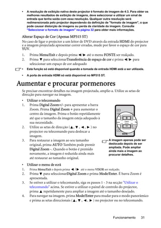 Funcionamento 31
• A resolução de exibição nativa deste projector é formato de imagem de 4:3. Para obter os
melhores resultados de exibição de imagens, deve seleccionar e utilizar um sinal de
entrada que tenha saída com essa resolução. Qualquer outra resolução será
redimensionada pelo projector dependendo da definição de "formato de imagem", o que
pode causar distorção de imagens ou perda da claridade da imagem. Consulte
"Seleccionar o formato de imagem" na página 32 para obter mais informações.
Alterar Espaço de Cor (Apenas MP515 ST)
No caso de ligar o projector a um leitor de DVD através da entrada HDMI do projector
e a imagem projectada apresentar correr erradas, mude por favor o espaço de cor para
YUV.
1. Prima Menu/Exit e depois prima / até o menu FONTE ser realçado.
2. Prima para seleccionarTransferência de espaço de cor e prima / para
seleccionar um espaço de cor adequado
• Esta função só está disponível quando a tomada de entrada HDMI está a ser utilizada.
• A porta de entrada HDMI só está disponível no MP515 ST.
Aumentar e procurar pormenores
Se precisar encontrar detalhes na imagem projectada, amplie-a. Utilize as setas de
direcção para navegar na imagem.
• Utilizar o telecomando
1. Prima Digital Zoom+/- para apresentar a barra
Zoom. Prima Digital Zoom + para aumentar o
centro da imagem. Prima o botão repetidamente
até que o tamanho da imagem esteja adequado à
sua necessidade.
2. Utilize as setas de direcção ( , , , ) no
projector ou telecomando para deslocar a
imagem.
3. Para restaurar a imagem ao seu tamanho
original, prima AUTO Também pode premir
Digital Zoom -. Quando o botão é premido
novamente, a imagem é reduzida ainda mais
até restaurar ao tamanho original.
• Utilizar o menu de ecrã
1. Prima Menu/Exit e depois prima / até o menu VISOR ser realçado.
2. Prima para seleccionarDigital Zoom e prima Mode/Enter. É barra Zoom é
apresentada.
3. Se estiver a utilizar o telecomando, siga os passos 1 - 3 na secção "Utilizar o
telecomando" acima. Se estiver a utilizar o painel de controlo do projector,
prima repetidamente para ampliar a imagem até o tamanho desejado.
4. Para navegar na imagem. prima Mode/Enter para mudar para o modo panorâmico
e prima as setas direccionais ( , , , ) no projector ou no telecomando.
A imagem apenas pode ser
deslocada depois de ser
ampliada. Pode ampliar
ainda mais a imagem ao
procurar detalhes.
 