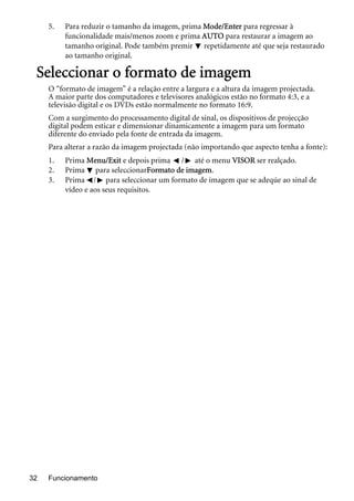 Funcionamento32
5. Para reduzir o tamanho da imagem, prima Mode/Enter para regressar à
funcionalidade mais/menos zoom e prima AUTO para restaurar a imagem ao
tamanho original. Pode também premir repetidamente até que seja restaurado
ao tamanho original.
Seleccionar o formato de imagem
O “formato de imagem” é a relação entre a largura e a altura da imagem projectada.
A maior parte dos computadores e televisores analógicos estão no formato 4:3, e a
televisão digital e os DVDs estão normalmente no formato 16:9.
Com a surgimento do processamento digital de sinal, os dispositivos de projecção
digital podem esticar e dimensionar dinamicamente a imagem para um formato
diferente do enviado pela fonte de entrada da imagem.
Para alterar a razão da imagem projectada (não importando que aspecto tenha a fonte):
1. Prima Menu/Exit e depois prima / até o menu VISOR ser realçado.
2. Prima para seleccionarFormato de imagem.
3. Prima / para seleccionar um formato de imagem que se adeqúe ao sinal de
vídeo e aos seus requisitos.
 