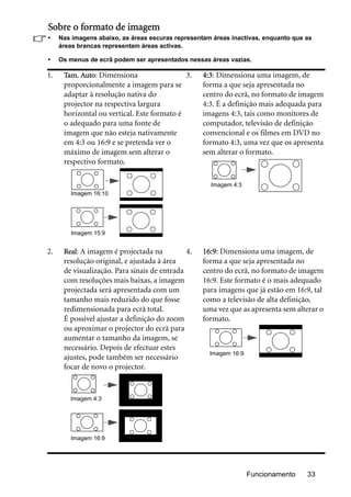 Funcionamento 33
Sobre o formato de imagem
• Nas imagens abaixo, as áreas escuras representam áreas inactivas, enquanto que as
áreas brancas representam áreas activas.
• Os menus de ecrã podem ser apresentados nessas áreas vazias.
1. Tam. Auto: Dimensiona
proporcionalmente a imagem para se
adaptar à resolução nativa do
projector na respectiva largura
horizontal ou vertical. Este formato é
o adequado para uma fonte de
imagem que não esteja nativamente
em 4:3 ou 16:9 e se pretenda ver o
máximo de imagem sem alterar o
respectivo formato.
3. 4:3: Dimensiona uma imagem, de
forma a que seja apresentada no
centro do ecrã, no formato de imagem
4:3. É a definição mais adequada para
imagens 4:3, tais como monitores de
computador, televisão de definição
convencional e os filmes em DVD no
formato 4:3, uma vez que os apresenta
sem alterar o formato.
2. Real: A imagem é projectada na
resolução original, e ajustada à área
de visualização. Para sinais de entrada
com resoluções mais baixas, a imagem
projectada será apresentada com um
tamanho mais reduzido do que fosse
redimensionada para ecrã total.
É possível ajustar a definição do zoom
ou aproximar o projector do ecrã para
aumentar o tamanho da imagem, se
necessário. Depois de efectuar estes
ajustes, pode também ser necessário
focar de novo o projector.
4. 16:9: Dimensiona uma imagem, de
forma a que seja apresentada no
centro do ecrã, no formato de imagem
16:9. Este formato é o mais adequado
para imagens que já estão em 16:9, tal
como a televisão de alta definição,
uma vez que as apresenta sem alterar o
formato.
Imagem 16:10
Imagem 15:9
Imagem 4:3
Imagem 4:3
Imagem 16:9
Imagem 16:9
 