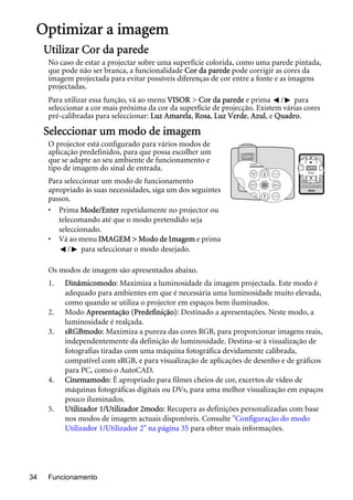 Funcionamento34
Optimizar a imagem
Utilizar Cor da parede
No caso de estar a projectar sobre uma superfície colorida, como uma parede pintada,
que pode não ser branca, a funcionalidade Cor da parede pode corrigir as cores da
imagem projectada para evitar possíveis diferenças de cor entre a fonte e as imagens
projectadas.
Para utilizar essa função, vá ao menu VISOR > Cor da parede e prima / para
seleccionar a cor mais próxima da cor da superfície de projecção. Existem várias cores
pré-calibradas para seleccionar: Luz Amarela, Rosa, Luz Verde, Azul, e Quadro.
Seleccionar um modo de imagem
O projector está configurado para vários modos de
aplicação predefinidos, para que possa escolher um
que se adapte ao seu ambiente de funcionamento e
tipo de imagem do sinal de entrada.
Para seleccionar um modo de funcionamento
apropriado às suas necessidades, siga um dos seguintes
passos.
• Prima Mode/Enter repetidamente no projector ou
telecomando até que o modo pretendido seja
seleccionado.
• Vá ao menu IMAGEM > Modo de Imagem e prima
/ para seleccionar o modo desejado.
Os modos de imagem são apresentados abaixo.
1. Dinâmicomodo: Maximiza a luminosidade da imagem projectada. Este modo é
adequado para ambientes em que é necessária uma luminosidade muito elevada,
como quando se utiliza o projector em espaços bem iluminados.
2. Modo Apresentação (Predefinição): Destinado a apresentações. Neste modo, a
luminosidade é realçada.
3. sRGBmodo: Maximiza a pureza das cores RGB, para proporcionar imagens reais,
independentemente da definição de luminosidade. Destina-se à visualização de
fotografias tiradas com uma máquina fotográfica devidamente calibrada,
compatível com sRGB, e para visualização de aplicações de desenho e de gráficos
para PC, como o AutoCAD.
4. Cinemamodo: É apropriado para filmes cheios de cor, excertos de vídeo de
máquinas fotográficas digitais ou DVs, para uma melhor visualização em espaços
pouco iluminados.
5. Utilizador 1/Utilizador 2modo: Recupera as definições personalizadas com base
nos modos de imagem actuais disponíveis. Consulte "Configuração do modo
Utilizador 1/Utilizador 2" na página 35 para obter mais informações.
 