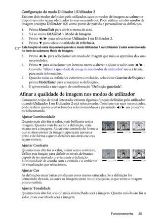 Funcionamento 35
Configuração do modo Utilizador 1/Utilizador 2
Existem dois modos definidos pelo utilizador, caso os modos de imagem actualmente
disponíveis não sejam adequados às suas necessidades. Pode utilizar um dos modos de
imagem (excepto Utilizador 1/2) como ponto de partida e personalizar as definições.
1. Prima Menu/Exit para abrir o menu de ecrã.
2. Vá ao menu IMAGEM > Modo de Imagem.
3. Prima / para seleccionar Utilizador 1 ou Utilizador 2.
4. Prima para seleccionarModo de referência.
Esta função só está disponível quando o modo Utilizador 1 ou Utilizador 2 está seleccionado
no item de submenu Modo de Imagem.
5. Prima / para seleccionar um modo de imagem que mais se aproxime das suas
necessidades.
6. Prima para seleccionar um item no menu a alterar e ajuste o valor com / .
Consulte "Afinar a qualidade de imagem nos modos de utilizador" mais à frente,
para mais informações.
7. Quando todas as definições estiverem concluídas, seleccione Guardar definições e
prima Mode/Enter para armazenar as definições.
8. É apresentada a mensagem de confirmação "Definição guardada".
Afinar a qualidade de imagem nos modos de utilizador
Consoante o tipo de sinal detectado, existem algumas funções definidas pelo utilizador
quando Utilizador 1 ou Utilizador 2 está seleccionado. Com base nas suas necessidades,
pode realizar ajustes a estas funções seleccioinando-as e premindo / no projector
ou telecomando.
Ajustar Luminosidade
Quanto mais alto for o valor, mais brilhante será a
imagem. Quanto mais baixa for a definição, mais
escura será a imagem. Ajuste este controlo de forma a
que as áreas pretas da imagem apareçam apenas a
preto e de forma a que os detalhes nas áreas escuras
sejam visíveis.
Ajustar Contraste
Quanto mais alto for o valor, maior será o contraste.
Utilize esta função para definir os níveis de branco
depois de ter ajustado previamente a definição
Luminosidade de acordo com a entrada e o ambiente
de visualização que seleccionou.
Ajustar Cor
As definições mais baixas produzem cores menos saturadas. Se a definição for
demasiado elevada, as cores na imagem serão muito realçadas, o que torna a imagem
pouco realista.
Ajustar Tonalidade
Quanto mais alto for o valor, mais avermelhada será a imagem. Quanto mais baixo for o
valor, mais esverdeada será a imagem.
5030 70
0-30 30
 