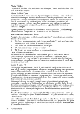 Funcionamento36
Ajustar Nitidez
Quanto mais alto for o valor, mais nítida será a imagem. Quanto mais baixo for o valor,
mais suave será a imagem.
Ajustar Brilliant Color
Essa funcionalidade utiliza um novo algoritmo de processamento de cores e melhorias
do nível do sistema para possibilitar luminosidade maior e proporcionar cores mais
verdadeiras e vibrantes na imagem ao mesmo tempo. Permite um aumento superior a
50% da luminosidade em imagens de tom médio, comuns em vídeo e em cenas
naturais, para que o projector reproduza imagens em cores realistas e verdadeiras.
Se preferir imagens com essa qualidade, seleccione Ligar. Se não for necessário,
seleccione Desligar.
Ligar é a predefinição e a selecção recomendada para este projector. Quando Desligar
está seleccionado Temperatura de Cor a função não está disponível.
Seleccionar uma temperatura de cor
As opções disponíveis para as definições de temperatura* variam de acordo com o tipo
de sinal seleccionado.
1. T1: Com a temperatura de cor mais elevada, a definição T1 confere ao branco das
imagens o tom mais azulado de todas as definições.
2. T2: Confere um tom azulado ao branco das imagens.
3. T3: Mantém a coloração normal de branco.
4. T4: Confere um tom avermelhado ao branco das imagens.
*Acerca de temperaturas de cor:
Por diversas razões, existem muitos tons diferentes que são considerados "branco".
Um dos métodos mais comuns de representar a cor branca é conhecido como
"temperatura de cor". Uma cor branca com uma temperatura de cor reduzida aparece
como um branco avermelhado. Uma cor branca com uma temperatura de cor elevada
parece conter mais azul.
Gestão de Cores 3D
Na maior parte das situações, a gestão de cores não é necessária, como numa sala de
aula, sala de reuniões, ou situações em salas de espera onde as luzes permanecem acesas,
ou em edifícios cujas janelas externas permitem a entrada de luz do dia na sala.
Apenas em instalações permanentes com níveis de iluminação controlada, como salas
de conferência, bibliotecas, ou cinema em casa, deverá ter em conta a gestão de cores.
A gestão de cores oferece ajustes de controlo de cor finos para permitir uma reprodução
de cores mais precisa, caso seja necessário.
Só é possível alcançar a gestão de cores adequada sob condições de visualização
controladas e reproduzíveis. Terá de utilizar um colorímetro (medidor da luz da cor), e
deverá ter um conjunto de imagens fonte adequadas para medir a reprodução de cores.
Estas ferramentas não são fornecidas com o projector, no entanto o seu revendedor
poderá fornecer-lhe orientações adequadas ou mesmo um instalador profissional
qualificado.
A Gestão de cores oferece seis conjuntos (RGBCMY) de cores para ajustar. Sempre que
selecciona cada cor, pode ajustar independentemente a sua gama e saturação de acordo
com o desejado.
Caso tenha adquirido um disco de teste que inclua padrões de teste de cores e possa ser
utilizado para testar a apresentação das cores em monitores, TVs, projectores, etc., pode
projectar qualquer imagem a partir do disco no ecrã e entrar no menu Gestão de Cores
3D para efectuar os ajustes.
 