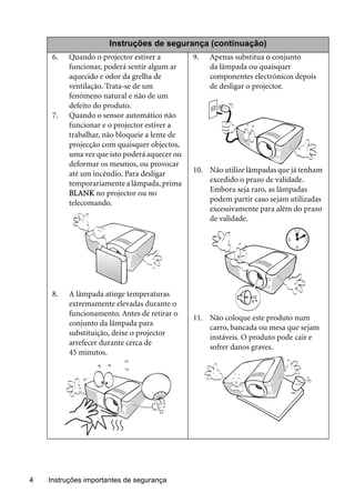 Instruções importantes de segurança4
Instruções de segurança (continuação)
6. Quando o projector estiver a
funcionar, poderá sentir algum ar
aquecido e odor da grelha de
ventilação. Trata-se de um
fenómeno natural e não de um
defeito do produto.
7. Quando o sensor automático não
funcionar e o projector estiver a
trabalhar, não bloqueie a lente de
projecção com quaisquer objectos,
uma vez que isto poderá aquecer ou
deformar os mesmos, ou provocar
até um incêndio. Para desligar
temporariamente a lâmpada, prima
BLANK no projector ou no
telecomando.
8. A lâmpada atinge temperaturas
extremamente elevadas durante o
funcionamento. Antes de retirar o
conjunto da lâmpada para
substituição, deixe o projector
arrefecer durante cerca de
45 minutos.
9. Apenas substitua o conjunto
da lâmpada ou quaisquer
componentes electrónicos depois
de desligar o projector.
10. Não utilize lâmpadas que já tenham
excedido o prazo de validade.
Embora seja raro, as lâmpadas
podem partir caso sejam utilizadas
excessivamente para além do prazo
de validade.
11. Não coloque este produto num
carro, bancada ou mesa que sejam
instáveis. O produto pode cair e
sofrer danos graves.
 