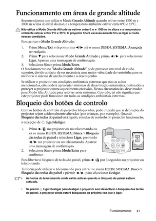 Funcionamento 41
Funcionamento em áreas de grande altitude
Recomendamos que utilize o Modo Grande Altitude quando estiver entre 1500 m e
3000 m acima do nível do mar, e a temperatura ambiente estiver entre 0°C e 35°C.
Não utilize o Modo Grande Altitude se estiver entre 0 m e 1500 m de altura e a temperatura
ambiente estiver entre 0°C e 35°C. O projector ficará excessivamente frio se ligar o modo
nessas condições.
Para activar o Modo Grande Altitude:
1. Prima Menu/Exit e depois prima / até o menu DEFIN. SISTEMA: Avançada
ser realçado.
2. Prima para seleccionar Modo Grande Altitude e prima / para seleccionar
Ligar. Aparece uma mensagem de confirmação.
3. Seleccione Sim e prima Mode/Enter.
O funcionamento no "Modo Grande Altitude" pode provocar um nível de ruído
superior, devido ao facto de ser necessária uma maior velocidade da ventoinha para se
melhorar o sistema de arrefecimento e o desempenho.
Se utilizar o projector em condições ambientais extremas que não as acima
mencionadas, este poderá apresentar sintomas de desactivação automática, destinados a
proteger o projector contra aquecimento excessivo. Nestas circunstâncias, deve mudar
para Modo Alta Altitude para resolver esses sintomas. Contudo, tal não significa que
este projector pode funcionar em todas as condições ambientais extremas.
Bloqueio dos botões de controlo
Com os botões de controlo do projector bloqueados, pode impedir que as definições do
projector sejam acidentalmente alteradas (por crianças, por exemplo). Quando
Bloqueio das teclas do painel está ligado, as teclas de controlo do projector funcionarão,
à excepção de Ligar/desligar.
1. Prima / no projector ou no telecomando ou
vá ao menu DEFIN. SISTEMA: Básica > Bloqueio
das teclas do painel e seleccione Ligar, premindo
/ no projector ou no telecomando. Aparece
uma mensagem de confirmação.
2. Seleccione Sim e prima Mode/Enter para
confirmar.
Para libertar o bloqueio de teclas do painel, prima / por 3 segundos no projector ou
telecomando.
Também pode utilizar o telecomando para entrar no menu DEFIN. SISTEMA: Básica >
Bloqueio das teclas do painel e premir / para seleccionar Desligar.
• As teclas do telecomando ainda estão activas quando o bloqueio do painel estiver
activado.
• Se premir Ligar/desligar para desligar o projector sem desactivar o bloqueio das teclas
do painel, o projector ainda estará bloqueado da próxima vez que o ligar.
II
II
 
