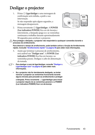 Funcionamento 43
Desligar o projector
1. Prima Ligar/desligar e uma mensagem de
confirmação será exibida, a pedir a sua
intervenção.
Se não responder após alguns segundos, a
mensagem desaparecerá.
2. Prima novamente Ligar/desligar. A POWER
(Luz indicadora POWER) fica cor-de-laranja e
intermitente, a lâmpada apaga-se e as ventoinhas
continuam a trabalhar durante aproximadamente
90 segundos para arrefecer o projector.
Para proteger a lâmpada, o projector não responderá a quaisquer comandos durante o
processo de arrefecimento.
Para diminuir o tempo de arrefecimento, pode também activar a função de Arrefecimento
rápido. Consulte "Arrefecimento rápido" na página 50 para obter mais informações.
3. Assim que terminar o processo de arrefecimento,
será audível um "Desligar som". A POWER (Luz
indicadora POWER) fica fixa em laranja e as
ventoinhas param. Desligue o cabo de alimentação
da tomada.
• Para desligar o som de ligar/desligar, consulte "Desligar o
Ligar/desligar som" na página 42 para obter mais
informações.
• Se o projector não for devidamente desligado, se tentar
reiniciar o projector as ventoinhas funcionarão durante
alguns minutos para proceder ao arrefecimento e proteger
a lâmpada. Prima novamente Ligar/desligar para iniciar
o projector depois de as ventoinhas pararem e o POWER
(Luz indicadora POWER) ficar cor-de-laranja.
II
II
II
 