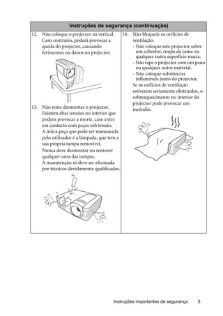Instruções importantes de segurança 5
Instruções de segurança (continuação)
12. Não coloque o projector na vertical.
Caso contrário, poderá provocar a
queda do projector, causando
ferimentos ou danos no projector.
13. Não tente desmontar o projector.
Existem altas tensões no interior que
podem provocar a morte, caso entre
em contacto com peças sob tensão.
A única peça que pode ser manuseada
pelo utilizador é a lâmpada, que tem a
sua própria tampa removível.
Nunca deve desmontar ou remover
qualquer uma das tampas.
A manutenção só deve ser efectuada
por técnicos devidamente qualificados.
14. Não bloqueie os orifícios de
ventilação.
- Não coloque este projector sobre
um cobertor, roupa de cama ou
qualquer outra superfície macia.
- Não tape o projector com um pano
ou qualquer outro material.
- Não coloque substâncias
inflamáveis junto do projector.
Se os orifícios de ventilação
estiverem seriamente obstruídos, o
sobreaquecimento no interior do
projector pode provocar um
incêndio.
 