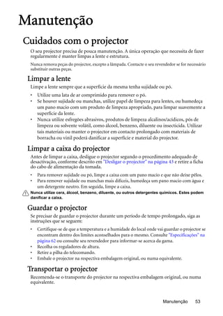 Manutenção 53
Manutenção
Cuidados com o projector
O seu projector precisa de pouca manutenção. A única operação que necessita de fazer
regularmente é manter limpas a lente e estrutura.
Nunca remova peças do projector, excepto a lâmpada. Contacte o seu revendedor se for necessário
substituir outras peças.
Limpar a lente
Limpe a lente sempre que a superfície da mesma tenha sujidade ou pó.
• Utilize uma lata de ar comprimido para remover o pó.
• Se houver sujidade ou manchas, utilize papel de limpeza para lentes, ou humedeça
um pano macio com um produto de limpeza apropriado, para limpar suavemente a
superfície da lente.
• Nunca utilize esfregões abrasivos, produtos de limpeza alcalinos/acídicos, pós de
limpeza ou solvente volátil, como álcool, benzeno, diluente ou insecticida. Utilizar
tais materiais ou manter o projector em contacto prolongado com materiais de
borracha ou vinil poderá danificar a superfície e material do projector.
Limpar a caixa do projector
Antes de limpar a caixa, desligue o projector segundo o procedimento adequado de
desactivação, conforme descrito em "Desligar o projector" na página 43 e retire a ficha
do cabo de alimentação da tomada.
• Para remover sujidade ou pó, limpe a caixa com um pano macio e que não deixe pêlos.
• Para remover sujidade ou manchas mais difíceis, humedeça um pano macio com água e
um detergente neutro. Em seguida, limpe a caixa.
Nunca utilize cera, álcool, benzeno, diluente, ou outros detergentes químicos. Estes podem
danificar a caixa.
Guardar o projector
Se precisar de guardar o projector durante um período de tempo prolongado, siga as
instruções que se seguem:
• Certifique-se de que a temperatura e a humidade do local onde vai guardar o projector se
encontram dentro dos limites aconselhados para o mesmo. Consulte "Especificações" na
página 62 ou consulte seu revendedor para informar-se acerca da gama.
• Recolha os reguladores de altura.
• Retire a pilha do telecomando.
• Embale o projector na respectiva embalagem original, ou numa equivalente.
Transportar o projector
Recomenda-se o transporte do projector na respectiva embalagem original, ou numa
equivalente.
 