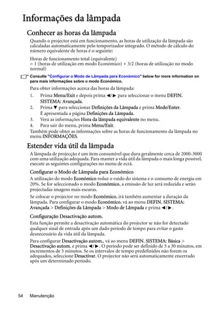 Manutenção54
Informações da lâmpada
Conhecer as horas da lâmpada
Quando o projector está em funcionamento, as horas de utilização da lâmpada são
calculadas automaticamente pelo temporizador integrado. O método de cálculo do
número equivalente de horas é o seguinte:
Horas de funcionamento total (equivalente)
= 1 (horas de utilização em modo Económico) + 3/2 (horas de utilização no modo
normal)
Consulte "Configurar o Modo de Lâmpada para Económico" below for more information on
para mais informações sobre o modo Económico.
Para obter informações acerca das horas da lâmpada:
1. Prima Menu/Exit e depois prima / para seleccionar o menu DEFIN.
SISTEMA: Avançada.
2. Prima para seleccionar Definições da Lâmpada e prima Mode/Enter.
É apresentada a página Definições da Lâmpada.
3. Verá as informações Hora da lâmpada equivalente no menu.
4. Para sair do menu, prima Menu/Exit.
Também pode obter as informações sobre as horas de funcionamento da lâmpada no
menu INFORMAÇÕES.
Estender vida útil da lâmpada
A lâmpada de projecção é um item consumível que dura geralmente cerca de 2000-3000
com uma utilização adequada. Para manter a vida útil da lâmpada o mais longa possível,
execute as seguintes configurações no menu de ecrã.
Configurar o Modo de Lâmpada para Económico
A utilização do modo Económico reduz o ruído do sistema e o consumo de energia em
20%. Se for seleccionado o modo Económico, a emissão de luz será reduzida e serão
projectadas imagens mais escuras.
Se colocar o projector no modo Económico, irá também aumentar a duração da
lâmpada. Para configurar o modo Económico, vá ao menu DEFIN. SISTEMA:
Avançada > Definições da Lâmpada > Modo de Lâmpada e prima / .
Configuração Desactivação autom.
Esta função permite a desactivação automática do projector se não for detectado
qualquer sinal de entrada após um dado período de tempo para evitar o gasto
desnecessário da vida útil da lâmpada.
Para configurar Desactivação autom., vá ao menu DEFIN. SISTEMA: Básica >
Desactivação autom. e prima / . O período pode ser definido de 5 a 30 minutos, em
incrementos de 5 minutos. Se os intervalos de tempo predefinidos não forem os
adequados, seleccione Desactivar. O projector não será automaticamente encerrado
após um determinado período.
 