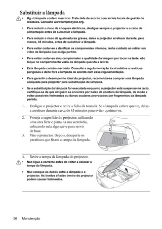 Manutenção56
Substituir a lâmpada
• Hg - Lâmpada contém mercúrio. Trate dela de acordo com as leis locais de gestão de
resíduos. Consulte www.lamprecycle.org.
• Para reduzir o risco de choques eléctricos, desligue sempre o projector e o cabo de
alimentação antes de substituir a lâmpada.
• Para reduzir o risco de queimaduras graves, deixe o projector arrefecer durante, pelo
menos, 45 minutos, antes de substituir a lâmpada.
• Para evitar cortar-se e danificar os componentes internos, tenha cuidado ao retirar um
vidro da lâmpada que esteja partido.
• Para evitar cortar-se e/ou comprometer a qualidade da imagem por tocar na lente, não
toque no compartimento vazio da lâmpada quando a retirar.
• Esta lâmpada contém mercúrio. Consulte a regulamentação local relativa a resíduos
perigosos e deite fora a lâmpada de acordo com essa regulamentação.
• Para garantir o desempenho ideal do projector, recomenda-se comprar uma lâmpada
adequada para projector para substituição da lâmpada.
• Se a substituição da lâmpada for executada enquanto o projector está suspenso no tecto,
certifique-se de que ninguém se encontra por baixo da abertura da lâmpada, de modo a
evitar possíveis ferimentos ou danos oculares provocados por fragmentos da lâmpada
partida.
1. Desligue o projector e retire a ficha da tomada. Se a lâmpada estiver quente, deixe-
a arrefecer durante cerca de 45 minutos para evitar queimar-se.
2. Proteja a superfície do projector, utilizando
uma área livre e plana na sua secretária,
colocando nela algo suave para servir
de base.
3. Vire o projector. Depois, desaperte os
parafusos que fixam a tampa da lâmpada.
4. Retire a tampa da lâmpada do projector.
• Não ligue a corrente antes de voltar a colocar a
tampa da lâmpada.
• Não coloque os dedos entre a lâmpada e o
projector. As bordas afiadas dentro do projector
podem causar ferimentos.
 