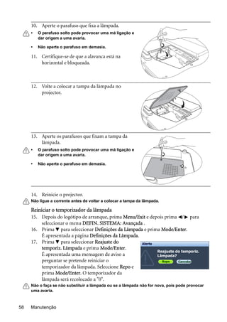 Manutenção58
14. Reinicie o projector.
Não ligue a corrente antes de voltar a colocar a tampa da lâmpada.
Reiniciar o temporizador da lâmpada
15. Depois do logótipo de arranque, prima Menu/Exit e depois prima / para
seleccionar o menu DEFIN. SISTEMA: Avançada .
16. Prima para seleccionar Definições da Lâmpada e prima Mode/Enter.
É apresentada a página Definições da Lâmpada.
17. Prima para seleccionar Reajuste do
temporiz. Lâmpada e prima Mode/Enter.
É apresentada uma mensagem de aviso a
perguntar se pretende reiniciar o
temporizador da lâmpada. Seleccione Repo e
prima Mode/Enter. O temporizador da
lâmpada será recolocado a "0".
Não o faça se não substituir a lâmpada ou se a lâmpada não for nova, pois pode provocar
uma avaria.
10. Aperte o parafuso que fixa a lâmpada.
• O parafuso solto pode provocar uma má ligação e
dar origem a uma avaria.
• Não aperte o parafuso em demasia.
11. Certifique-se de que a alavanca está na
horizontal e bloqueada.
12. Volte a colocar a tampa da lâmpada no
projector.
13. Aperte os parafusos que fixam a tampa da
lâmpada.
• O parafuso solto pode provocar uma má ligação e
dar origem a uma avaria.
• Não aperte o parafuso em demasia.
Reajuste do temporiz.
Lâmpada?
Repo Cancelar
Alerta
 