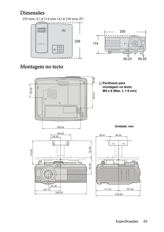 Especificações 63
Dimensões
255 mm (L) x 114 mm (A) x 236 mm (P)
Montagem no tecto
255
236
114
60,23 65,55
67.00
189.00
100.00
116.00
82.50
50.00
36.69119.00
PUSH
69.41
111.41 107.28
218.69
84.00
61.00
127.12
255.25
82.50
Parafusos para
montagem no tecto:
M4 x 8 (Máx. L = 8 mm)
Unidade: mm
 
