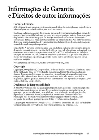 Informações de Garantia e Direitos de autor informações 67
Informações de Garantia
e Direitos de autor informações
Garantia limitada
A BenQ garante este produto contra quaisquer defeitos de material ou de mão-de-obra,
sob condições normais de utilização e armazenamento.
Qualquer reclamação dentro do prazo da garantia deve ser acompanhada da prova de
compra. Na eventualidade de este produto apresentar qualquer defeito durante o prazo
da garantia, a exclusiva obrigação da BenQ e o exclusivo recurso do cliente será a
substituição de todas as peças defeituosas (mão-de-obra incluída). Para obter assistência
dentro do prazo da garantia, deve comunicar imediatamente os defeitos detectados ao
revendedor onde adquiriu o produto.
Importante: A garantia acima indicada será anulada se o cliente não utilizar o produto
de acordo com as instruções escritas da BenQ, em especial, a humidade ambiente deverá
estar entre 10% e 90%, a temperatura entre 0°C e 40°C, a altitude deve ser inferior a
4920 pés e não deve ser utilizado num ambiente poeirento. Esta garantia concede ao
cliente direitos legais específicos, podendo existir outros direitos que podem variar
conforme a região.
Para obter mais informações, visite o website www.BenQ.com.
Copyright
Copyright 2009 pela BenQ Corporation. Todos os direitos reservados. Nenhuma parte
desta publicação pode ser reproduzida, transmitida, transcrita, armazenada num
sistema de pesquisa electrónica ou traduzida em qualquer idioma ou linguagem de
computador, sob qualquer forma ou por qualquer meio, electrónico, mecânico,
magnético, óptico, químico, manual ou de outra forma, sem a permissão expressa, por
escrito, da BenQ Corporation.
Declinação de Responsabilidade
A BenQ Corporation não faz quaisquer alegações nem garantias, sejam elas explícitas
ou implícitas, relativamente ao teor do presente, renunciando particularmente a
quaisquer garantias relativas à capacidade de comercialização ou adequação a fins
específicos. Além disso, a BenQ Corporation reserva-se o direito de rever esta
publicação e de efectuar periodicamente modificações no teor da mesma, sem
obrigação de notificar qualquer pessoa de tais revisões ou modificações.
*DLP, Digital Micromirror Device e DMD são marcas comerciais da Texas Instruments.
Outras marcas são copyrights das respectivas empresas ou organizações.
 
