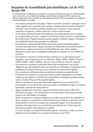 Declarações Regulamentares 69
Requisitos de Acessibilidade para Reabilitação. Lei de 1973,
Secção 508
O compromisso da BenQ para produtos acessíveis permite-nos agir em conformidade
com o governo, ao produzir tecnologia acessível nos monitores LCD e projectores
BenQ, conformes com as linhas de orientação da Secção 508, ao incluírem as seguintes
funcionalidades de auxílio:
• Os monitores BenQ têm indicadores “Power” coloridos. Quando o indicador estiver
verde, significa que o monitor está a utilizar a energia potência máxima. Quando o
indicador estiver amarelo ou âmbar, significa que o monitor está no modo de
suspensão ou repouso, e utiliza menos de 2 watts de electricidade.
• Os monitores BenQ possuem várias definições de temporizações sem tremeluzir,
pré-programadas, para que a imagem no ecrã esteja sempre acessível. A predefinição
de temporização é ligada automaticamente quando o monitor é ligado, reduzindo a
necessidade de intervenção por parte do utilizador.
• Os monitores e projectores BenQ têm opções para ajustes de luminosidade e
contraste, para que texto e imagens possam ser exibidos de forma diferente para se
ajustarem às exigências de quem tem dificuldades de visão. Estão também
disponíveis outros ajustes semelhantes utilizando os controlos do ecrã (OSD) dos
produtos.
• Os monitores e projectors BenQ incluem controlos de cor seleccionáveis pelo
utilizador, como temperatura de cor (Monitor: 5800K, 6500K e 9300K, Projector:
5500K, 6500K, 7500K e 9300K), com uma vasta escolha de níveis de contraste.
• Os monitores e projectors multimedia BenQ têm normalmente um ou dois
altifalantes para desempenho áudio, que permite aos utilizadores (incluindo os com
problemas de audição) interagir com os sistemas de computadores ligados.
Os controlos dos altifalantes estão normalmente situados no painel frontal.
• O firmware dos monitores e projectores BenQ contêm informações de produto
exclusivas, que ajudam os sistemas de computadores a identificar produtos BenQ e
activar a função Plug-and-Play quando ligados.
• Todos os monitores e projectors BenQ são compatíveis com o padrão PC99.
Por exemplo, os conectores têm cores para ajudar os utilizadores a ligar os produtos
facilmente a sistemas de computadores.
• Alguns modelos dos monitores e projectors BenQ contêm portas USB e DVI
adicionais para ligar a mais dispositivos, como auriculares especiais para ajudar
pessoas com dificuldade s de audição.
• Todos os monitores e projectors BenQ são enviados com manuais do utilizador em
discos compactos, que podem ser lidos facilmente por software comercial como o
Adobe Reader através de um sistema de computador ligado. Estes documentos
também estão disponíveis no site da BenQ (www.BenQ.com). Outros tipos de
documentos podem estar disponíveis a pedido.
• O serviço de apoio ao cliente da BenQ dá resposta e assistência a todos os nossos
clientes através do telefone, fax, correio electrónico ou sites Web.
 
