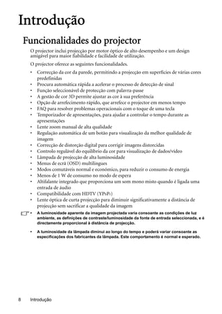 Introdução8
Introdução
Funcionalidades do projector
O projector inclui projecção por motor óptico de alto desempenho e um design
amigável para maior fiabilidade e facilidade de utilização.
O projector oferece as seguintes funcionalidades.
• Correcção da cor da parede, permitindo a projecção em superfícies de várias cores
predefinidas
• Procura automática rápida a acelerar o processo de detecção de sinal
• Função seleccionável de protecção com palavra-passe
• A gestão de cor 3D permite ajustar as cor à sua preferência
• Opção de arrefecimento rápido, que arrefece o projector em menos tempo
• FAQ para resolver problemas operacionais com o toque de uma tecla
• Temporizador de apresentações, para ajudar a controlar o tempo durante as
apresentações
• Lente zoom manual de alta qualidade
• Regulação automática de um botão para visualização da melhor qualidade de
imagem
• Correcção de distorção digital para corrigir imagens distorcidas
• Controlo regulável do equilíbrio da cor para visualização de dados/vídeo
• Lâmpada de projecção de alta luminosidade
• Menus de ecrã (OSD) multilingues
• Modos comutáveis normal e económico, para reduzir o consumo de energia
• Menos de 1 W de consumo no modo de espera
• Altifalante integrado que proporciona um som mono misto quando é ligada uma
entrada de áudio
• Compatibilidade com HDTV (YPbPr)
• Lente óptica de curta projecção para diminuir significativamente a distância de
projecção sem sacrificar a qualidade da imagem
• A luminosidade aparente da imagem projectada varia consoante as condições de luz
ambiente, as definições de contraste/luminosidade da fonte de entrada seleccionada, e é
directamente proporcional à distância de projecção.
• A luminosidade da lâmpada diminui ao longo do tempo e poderá variar consoante as
especificações dos fabricantes da lâmpada. Este comportamento é normal e esperado.
 