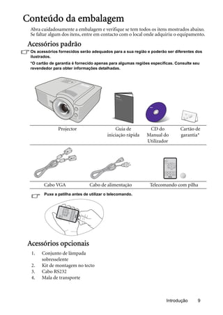 Introdução 9
Conteúdo da embalagem
Abra cuidadosamente a embalagem e verifique se tem todos os itens mostrados abaixo.
Se faltar algum dos itens, entre em contacto com o local onde adquiriu o equipamento.
Acessórios padrão
Os acessórios fornecidos serão adequados para a sua região e poderão ser diferentes dos
ilustrados.
*O cartão de garantia é fornecido apenas para algumas regiões específicas. Consulte seu
revendedor para obter informações detalhadas.
Puxe a patilha antes de utilizar o telecomando.
Acessórios opcionais
Projector Guia de
iniciação rápida
CD do
Manual do
Utilizador
Cartão de
garantia*
Cabo VGA Cabo de alimentação Telecomando com pilha
1. Conjunto de lâmpada
sobresselente
2. Kit de montagem no tecto
3. Cabo RS232
4. Mala de transporte
 