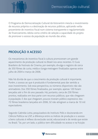 Democratização cultural



O Programa de Democratização Cultural da Votorantim mescla o investimento
de recursos próprios e a destinação de recursos públicos, aplicando verba
proveniente de incentivo fiscal num sistema transparente e regulamentado
de financiamento. Adota como critério de seleção a capacidade do projeto
de promover o acesso da população ao mundo das artes.




PRODUÇÃO X ACESSO
Os mecanismos de incentivo fiscal à cultura promoveram um grande
aquecimento da produção cultural no Brasil nos anos recentes. O Guia
Brasileiro de Festivais de Cinema, por exemplo, divulga o registro de cerca
de 350 filmes de curta, média e longa-metragem finalizados apenas entre
julho de 2004 e março de 2006.

Não há dúvida de que o crescimento da produção cultural é importante.
Porém, o acesso ao que é produzido é fundamental para dar sentido a
esse investimento. Sob essa perspectiva, os números disponíveis não são
animadores. Dos 350 filmes finalizados, por exemplo, apenas 120 foram
lançados até o fim do ano passado. Há, portanto, cerca de 230 filmes
prontos, realizados em boa parte com recursos públicos, que não chegaram
à população. E dos que chegaram, poucos tiveram público expressivo: dos
72 filmes brasileiros lançados em 2006, 32 não atingiram a marca de 10 mil
espectadores.

Segundo Gabriela Lotta, pesquisadora do Instituto Pólis e doutoranda em
Ciência Política na USP, a diferença entre os índices de produção e o acesso
a bens culturais é reflexo da exclusão social, educacional e de renda que existe
no Brasil. “Se, por um lado, o público tem dificuldade no acesso e na fruição



                                                                              10 11
 
