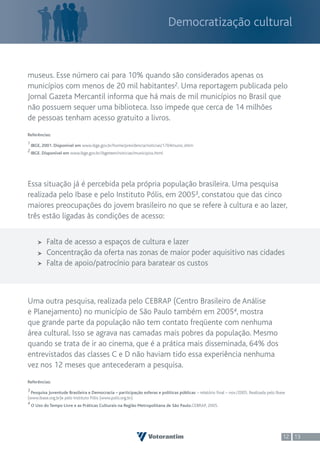Democratização cultural



museus. Esse número cai para 10% quando são considerados apenas os
municípios com menos de 20 mil habitantes2. Uma reportagem publicada pelo
Jornal Gazeta Mercantil informa que há mais de mil municípios no Brasil que
não possuem sequer uma biblioteca. Isso impede que cerca de 14 milhões
de pessoas tenham acesso gratuito a livros.
Referências:
1 IBGE, 2001. Disponível em www.ibge.gov.br/home/presidencia/noticias/1704munic.shtm
2 IBGE. Disponível em www.ibge.gov.br/ibgeteen/noticias/municipios.html




Essa situação já é percebida pela própria população brasileira. Uma pesquisa
realizada pelo Ibase e pelo Instituto Pólis, em 20053, constatou que das cinco
maiores preocupações do jovem brasileiro no que se refere à cultura e ao lazer,
três estão ligadas às condições de acesso:


          Falta de acesso a espaços de cultura e lazer
          Concentração da oferta nas zonas de maior poder aquisitivo nas cidades
          Falta de apoio/patrocínio para baratear os custos



Uma outra pesquisa, realizada pelo CEBRAP (Centro Brasileiro de Análise
e Planejamento) no município de São Paulo também em 20054, mostra
que grande parte da população não tem contato freqüente com nenhuma
área cultural. Isso se agrava nas camadas mais pobres da população. Mesmo
quando se trata de ir ao cinema, que é a prática mais disseminada, 64% dos
entrevistados das classes C e D não haviam tido essa experiência nenhuma
vez nos 12 meses que antecederam a pesquisa.
Referências:
3 Pesquisa Juventude Brasileira e Democracia – participação esferas e políticas públicas – relatório final – nov./2005. Realizada pelo Ibase
(www.ibase.org.br)e pelo Instituto Pólis (www.polis.org.br).
4 O Uso do Tempo Livre e as Práticas Culturais na Região Metropolitana de São Paulo.CEBRAP, 2005.




                                                                                                                                          12 13
 
