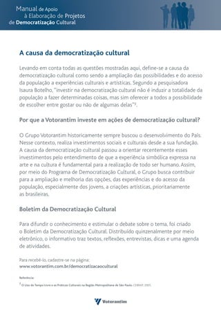 A causa da democratização cultural

Levando em conta todas as questões mostradas aqui, define-se a causa da
democratização cultural como sendo a ampliação das possibilidades e do acesso
da população a experiências culturais e artísticas. Segundo a pesquisadora
Isaura Botelho, “investir na democratização cultural não é induzir a totalidade da
população a fazer determinadas coisas, mas sim oferecer a todos a possibilidade
de escolher entre gostar ou não de algumas delas”5.

Por que a Votorantim investe em ações de democratização cultural?

O Grupo Votorantim historicamente sempre buscou o desenvolvimento do País.
Nesse contexto, realiza investimentos sociais e culturais desde a sua fundação.
A causa da democratização cultural passou a orientar recentemente esses
investimentos pelo entendimento de que a experiência simbólica expressa na
arte e na cultura é fundamental para a realização de todo ser humano. Assim,
por meio do Programa de Democratização Cultural, o Grupo busca contribuir
para a ampliação e melhoria das opções, das experiências e do acesso da
população, especialmente dos jovens, a criações artísticas, prioritariamente
as brasileiras.

Boletim da Democratização Cultural

Para difundir o conhecimento e estimular o debate sobre o tema, foi criado
o Boletim da Democratização Cultural. Distribuído quinzenalmente por meio
eletrônico, o informativo traz textos, reflexões, entrevistas, dicas e uma agenda
de atividades.

Para recebê-lo, cadastre-se na página:
www.votorantim.com.br/democratizacaocultural

Referência:
5 O Uso do Tempo Livre e as Práticas Culturais na Região Metropolitana de São Paulo. CEBRAP, 2005.
 