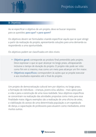 Projetos culturais



3. Objetivos

Ao se especificar o objetivo de um projeto, deve-se buscar respostas
para as questões: para que? e para quem?

Os objetivos devem ser formulados visando especificar aquilo que se quer atingir
a partir da realização do projeto, apresentando soluções para uma demanda ou
respondendo a uma oportunidade.

Os objetivos podem ser classificados em dois níveis:


     Objetivo geral: corresponde ao produto final pretendido pelo projeto.
     Deve expressar o que se quer alcançar no longo prazo, ultrapassando
     inclusive o tempo de duração do projeto. O projeto não pode ser visto
     como fim em si mesmo, mas como um meio para alcançar um fim maior.
     Objetivos específicos: correspondem às ações que se propõe executar
     e aos resultados esperados até o final do projeto.



Um projeto de democratização cultural tem por objetivo, no longo prazo,
a formação de indivíduos - crianças, jovens e/ou adultos - mais aptos para
a vida e para a construção de uma nova realidade. Seus objetivos específicos
se concentram na realização das atividades propostas como meio para essa
finalidade maior. Alguns exemplos são a realização de uma oficina de artes,
a viabilização do acesso de uma determinada população a um espetáculo
de dança, a capacitação de professores para atuarem como mediadores, entre
muitos outros.




                                                                            16 17
 