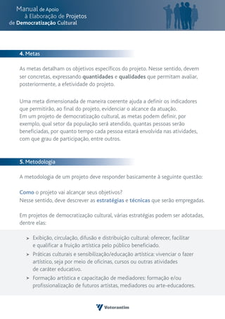 4. Metas

As metas detalham os objetivos específicos do projeto. Nesse sentido, devem
ser concretas, expressando quantidades e qualidades que permitam avaliar,
posteriormente, a efetividade do projeto.

Uma meta dimensionada de maneira coerente ajuda a definir os indicadores
que permitirão, ao final do projeto, evidenciar o alcance da atuação.
Em um projeto de democratização cultural, as metas podem definir, por
exemplo, qual setor da população será atendido, quantas pessoas serão
beneficiadas, por quanto tempo cada pessoa estará envolvida nas atividades,
com que grau de participação, entre outros.


5. Metodologia

A metodologia de um projeto deve responder basicamente à seguinte questão:

Como o projeto vai alcançar seus objetivos?
Nesse sentido, deve descrever as estratégias e técnicas que serão empregadas.

Em projetos de democratização cultural, várias estratégias podem ser adotadas,
dentre elas:

     Exibição, circulação, difusão e distribuição cultural: oferecer, facilitar
     e qualificar a fruição artística pelo público beneficiado.
     Práticas culturais e sensibilização/educação artística: vivenciar o fazer
     artístico, seja por meio de oficinas, cursos ou outras atividades
     de caráter educativo.
     Formação artística e capacitação de mediadores: formação e/ou
     profissionalização de futuros artistas, mediadores ou arte-educadores.
 