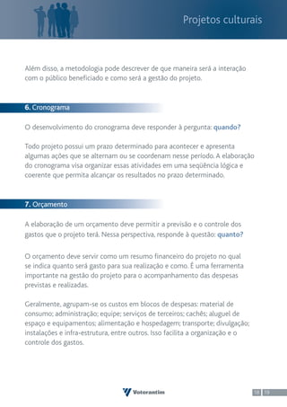 Projetos culturais



Além disso, a metodologia pode descrever de que maneira será a interação
com o público beneficiado e como será a gestão do projeto.


6. Cronograma

O desenvolvimento do cronograma deve responder à pergunta: quando?

Todo projeto possui um prazo determinado para acontecer e apresenta
algumas ações que se alternam ou se coordenam nesse período. A elaboração
do cronograma visa organizar essas atividades em uma seqüência lógica e
coerente que permita alcançar os resultados no prazo determinado.


7. Orçamento

A elaboração de um orçamento deve permitir a previsão e o controle dos
gastos que o projeto terá. Nessa perspectiva, responde à questão: quanto?

O orçamento deve servir como um resumo financeiro do projeto no qual
se indica quanto será gasto para sua realização e como. É uma ferramenta
importante na gestão do projeto para o acompanhamento das despesas
previstas e realizadas.

Geralmente, agrupam-se os custos em blocos de despesas: material de
consumo; administração; equipe; serviços de terceiros; cachês; aluguel de
espaço e equipamentos; alimentação e hospedagem; transporte; divulgação;
instalações e infra-estrutura, entre outros. Isso facilita a organização e o
controle dos gastos.




                                                                               18 19
 