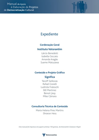 Expediente

                            Cordenação Geral
                         Instituto Votorantim
                              Lárcio Benedetti
                              Izabella Ceccato
                              Amanda Aragão
                             Sueme Matuzawa


                     Conteúdo e Projeto Gráfico
                                   Significa
                              Yacoff Sarkovas
                               Rafael Gioielli
                             Ludmila Frateschi
                               Bill Martinez
                                Benoit Jeay
                               Mike Câmara


                 Consultoria Técnica de Conteúdo
                       Maria Helena Pires Martins
                             Shraron Hess




Este manual foi impresso em papel Lumimax 150 gramas, da Votorantim Celulose e Papel
 
