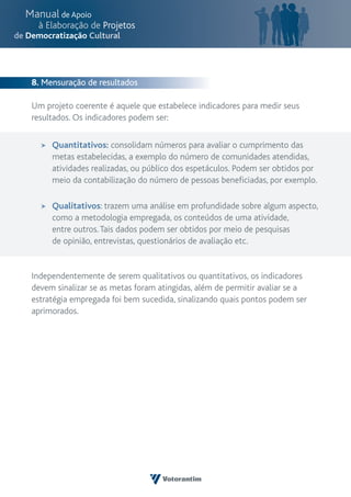 8. Mensuração de resultados

Um projeto coerente é aquele que estabelece indicadores para medir seus
resultados. Os indicadores podem ser:


     Quantitativos: consolidam números para avaliar o cumprimento das
     metas estabelecidas, a exemplo do número de comunidades atendidas,
     atividades realizadas, ou público dos espetáculos. Podem ser obtidos por
     meio da contabilização do número de pessoas beneficiadas, por exemplo.

     Qualitativos: trazem uma análise em profundidade sobre algum aspecto,
     como a metodologia empregada, os conteúdos de uma atividade,
     entre outros. Tais dados podem ser obtidos por meio de pesquisas
     de opinião, entrevistas, questionários de avaliação etc.


Independentemente de serem qualitativos ou quantitativos, os indicadores
devem sinalizar se as metas foram atingidas, além de permitir avaliar se a
estratégia empregada foi bem sucedida, sinalizando quais pontos podem ser
aprimorados.
 