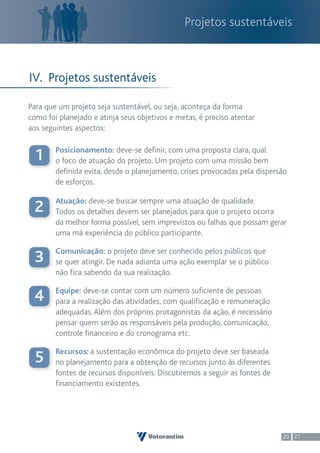 Projetos sustentáveis



IV. Projetos sustentáveis

Para que um projeto seja sustentável, ou seja, aconteça da forma
como foi planejado e atinja seus objetivos e metas, é preciso atentar
aos seguintes aspectos:

        Posicionamento: deve-se definir, com uma proposta clara, qual
 1      o foco de atuação do projeto. Um projeto com uma missão bem
        definida evita, desde o planejamento, crises provocadas pela dispersão
        de esforços.

        Atuação: deve-se buscar sempre uma atuação de qualidade.
 2      Todos os detalhes devem ser planejados para que o projeto ocorra
        da melhor forma possível, sem imprevistos ou falhas que possam gerar
        uma má experiência do público participante.

        Comunicação: o projeto deve ser conhecido pelos públicos que
 3      se quer atingir. De nada adianta uma ação exemplar se o público
        não fica sabendo da sua realização.

        Equipe: deve-se contar com um número suficiente de pessoas
 4      para a realização das atividades, com qualificação e remuneração
        adequadas. Além dos próprios protagonistas da ação, é necessário
        pensar quem serão os responsáveis pela produção, comunicação,
        controle financeiro e do cronograma etc.

        Recursos: a sustentação econômica do projeto deve ser baseada
 5      no planejamento para a obtenção de recursos junto às diferentes
        fontes de recursos disponíveis. Discutiremos a seguir as fontes de
        financiamento existentes.




                                                                             20 21
 