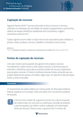 Captação de recursos

Segundo Rosana Kisil6, “recursos são todos os bens, insumos e serviços
utilizados na realização das atividades do projeto. Equipamentos, suprimentos,
salários da equipe, benefícios trabalhistas dos funcionários, viagens,
consultores externos etc”.

Captar significa reunir todos os tipos de recursos necessários para viabilizar o
projeto: verba, produtos, serviços, trabalhos voluntários, entre outros.

Referência:
6 KISIL, R. Elaboração de projetos e propostas para organizações da sociedade civil. São Paulo: Global, 2001.




Fontes de captação de recursos

Uma das maiores preocupações dos gestores de projetos culturais
normalmente é sobre como e onde captar recursos. O primeiro passo é
entender e identificar quais são as possíveis fontes de recursos disponíveis
para projetos culturais. O ideal é combinar diversas fontes, evitando que seu
projeto dependa de apenas uma delas. Segue aqui um descritivo das principais
fontes a serem buscadas.

Governo

O investimento do poder público em cultura pode ser feito pela instância
federal, estadual ou municipal. Cada uma delas tem mecanismos próprios
de atuação.

            A forma mais simples de o governo investir em cultura é quando
   1        ele mesmo abre um concurso ou edital para inscrição de projetos
            e premia aqueles que obtêm melhor avaliação com destinação
            direta de recursos. Nesses casos, o governo tem a chance de
 