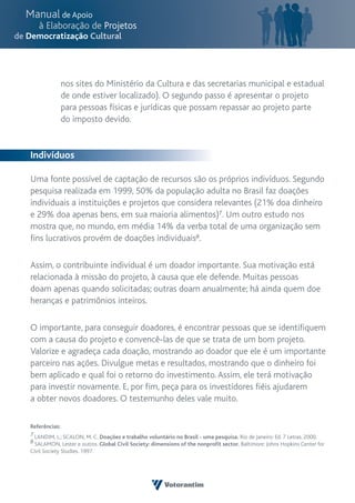 nos sites do Ministério da Cultura e das secretarias municipal e estadual
             de onde estiver localizado). O segundo passo é apresentar o projeto
             para pessoas físicas e jurídicas que possam repassar ao projeto parte
             do imposto devido.


Indivíduos

Uma fonte possível de captação de recursos são os próprios indivíduos. Segundo
pesquisa realizada em 1999, 50% da população adulta no Brasil faz doações
individuais a instituições e projetos que considera relevantes (21% doa dinheiro
e 29% doa apenas bens, em sua maioria alimentos)7. Um outro estudo nos
mostra que, no mundo, em média 14% da verba total de uma organização sem
fins lucrativos provém de doações individuais8.

Assim, o contribuinte individual é um doador importante. Sua motivação está
relacionada à missão do projeto, à causa que ele defende. Muitas pessoas
doam apenas quando solicitadas; outras doam anualmente; há ainda quem doe
heranças e patrimônios inteiros.

O importante, para conseguir doadores, é encontrar pessoas que se identifiquem
com a causa do projeto e convencê-las de que se trata de um bom projeto.
Valorize e agradeça cada doação, mostrando ao doador que ele é um importante
parceiro nas ações. Divulgue metas e resultados, mostrando que o dinheiro foi
bem aplicado e qual foi o retorno do investimento. Assim, ele terá motivação
para investir novamente. E, por fim, peça para os investidores fiéis ajudarem
a obter novos doadores. O testemunho deles vale muito.

Referências:
7 LANDIM, L.; SCALON, M. C. Doações e trabalho voluntário no Brasil - uma pesquisa. Rio de Janeiro: Ed. 7 Letras, 2000.
8 SALAMON, Lester e outros. Global Civil Society: dimensions of the nonprofit sector. Baltimore: Johns Hopkins Center for
Civil Society Studies. 1997.
 